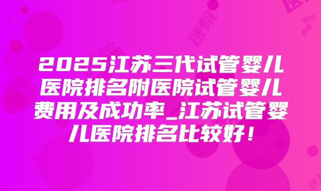 2025江苏三代试管婴儿医院排名附医院试管婴儿费用及成功率_江苏试管婴儿医院排名比较好！