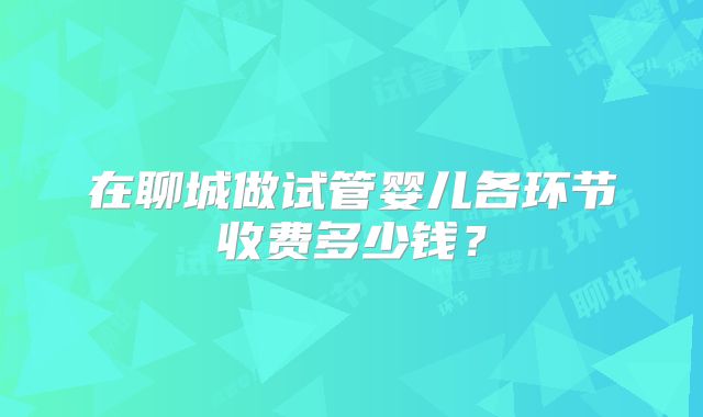 在聊城做试管婴儿各环节收费多少钱？