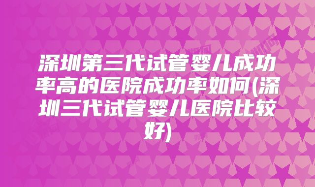 深圳第三代试管婴儿成功率高的医院成功率如何(深圳三代试管婴儿医院比较好)