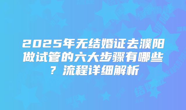 2025年无结婚证去濮阳做试管的六大步骤有哪些？流程详细解析