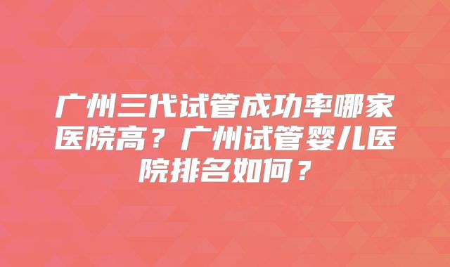 广州三代试管成功率哪家医院高？广州试管婴儿医院排名如何？