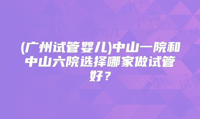 (广州试管婴儿)中山一院和中山六院选择哪家做试管好？