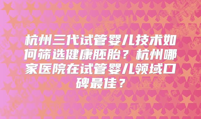 杭州三代试管婴儿技术如何筛选健康胚胎？杭州哪家医院在试管婴儿领域口碑最佳？