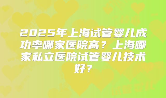 2025年上海试管婴儿成功率哪家医院高？上海哪家私立医院试管婴儿技术好？