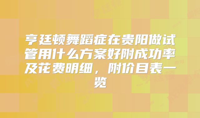亨廷顿舞蹈症在贵阳做试管用什么方案好附成功率及花费明细，附价目表一览