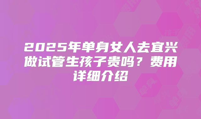 2025年单身女人去宜兴做试管生孩子贵吗？费用详细介绍