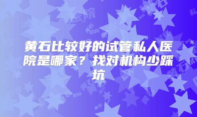 黄石比较好的试管私人医院是哪家？找对机构少踩坑