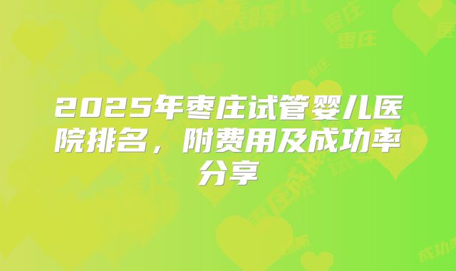 2025年枣庄试管婴儿医院排名，附费用及成功率分享