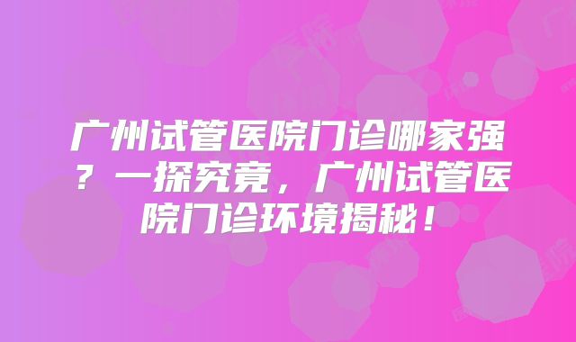 广州试管医院门诊哪家强？一探究竟，广州试管医院门诊环境揭秘！