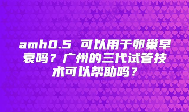 amh0.5 可以用于卵巢早衰吗？广州的三代试管技术可以帮助吗？