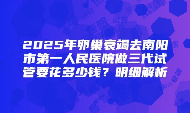 2025年卵巢衰竭去南阳市第一人民医院做三代试管要花多少钱?明细解析