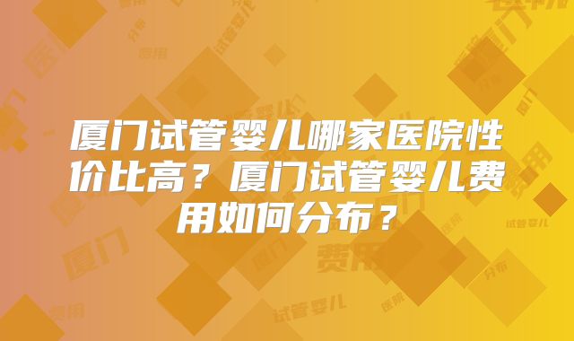 厦门试管婴儿哪家医院性价比高？厦门试管婴儿费用如何分布？