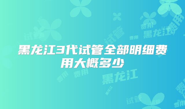 黑龙江3代试管全部明细费用大概多少