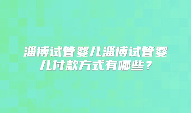 淄博试管婴儿淄博试管婴儿付款方式有哪些？