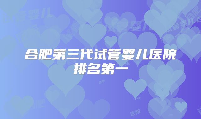 合肥第三代试管婴儿医院排名第一