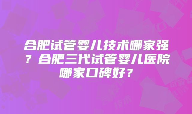合肥试管婴儿技术哪家强?合肥三代试管婴儿医院哪家口碑好?