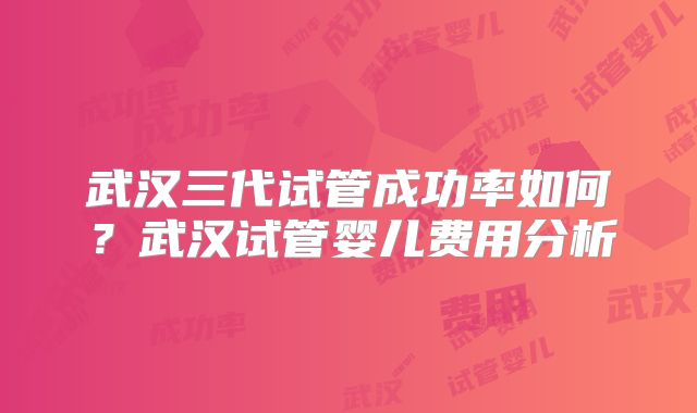 武汉三代试管成功率如何？武汉试管婴儿费用分析