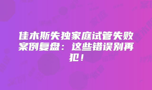 佳木斯失独家庭试管失败案例复盘：这些错误别再犯！