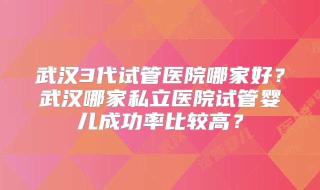 武汉3代试管医院哪家好？武汉哪家私立医院试管婴儿成功率比较高？