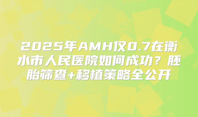 2025年AMH仅0.7在衡水市人民医院如何成功？胚胎筛查+移植策略全公开
