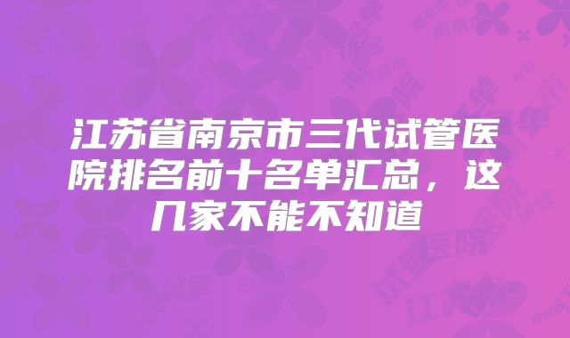 江苏省南京市三代试管医院排名前十名单汇总，这几家不能不知道