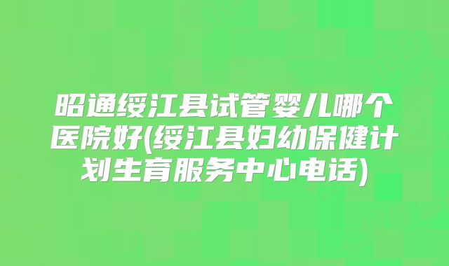 昭通绥江县试管婴儿哪个医院好(绥江县妇幼保健计划生育服务中心电话)