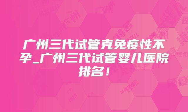 广州三代试管克免疫性不孕_广州三代试管婴儿医院排名!