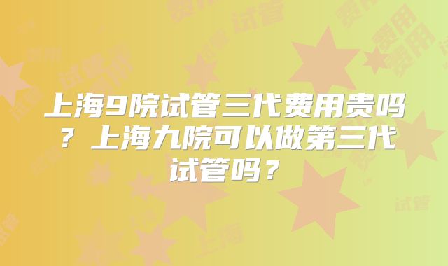 上海9院试管三代费用贵吗?上海九院可以做第三代试管吗?