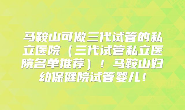 马鞍山可做三代试管的私立医院(三代试管私立医院名单推荐)!马鞍山妇幼保健院试管婴儿!