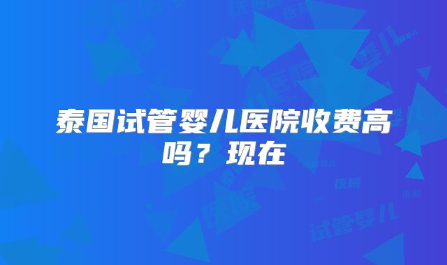 泰国试管婴儿医院收费高吗？现在