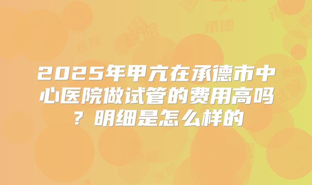 2025年甲亢在承德市中心医院做试管的费用高吗?明细是怎么样的