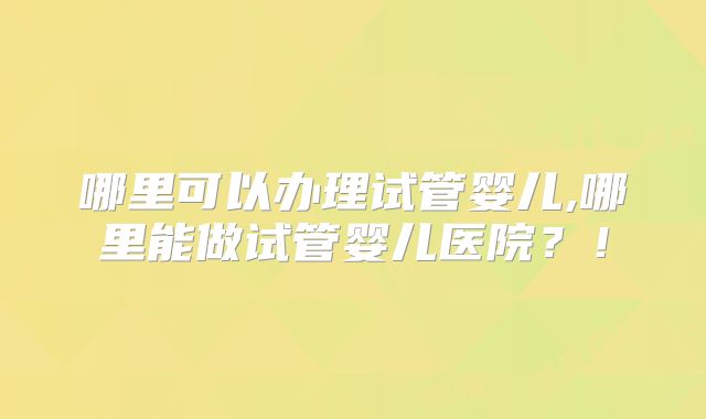 哪里可以办理试管婴儿,哪里能做试管婴儿医院？！