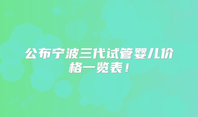公布宁波三代试管婴儿价格一览表！