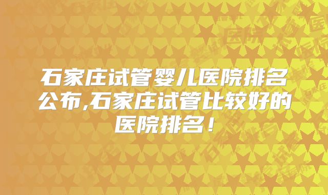 石家庄试管婴儿医院排名公布,石家庄试管比较好的医院排名！