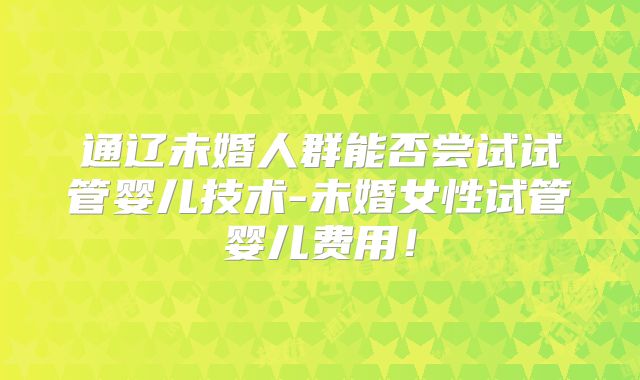 通辽未婚人群能否尝试试管婴儿技术-未婚女性试管婴儿费用！