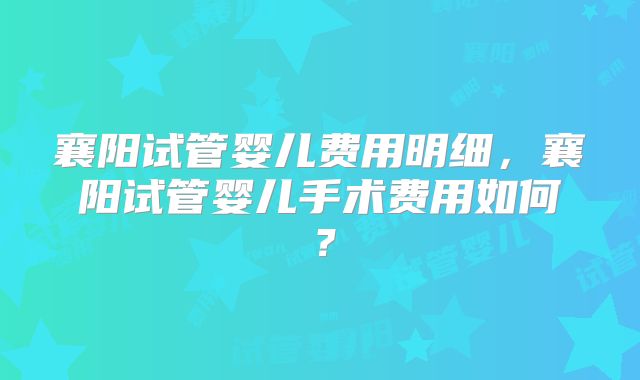 襄阳试管婴儿费用明细，襄阳试管婴儿手术费用如何？
