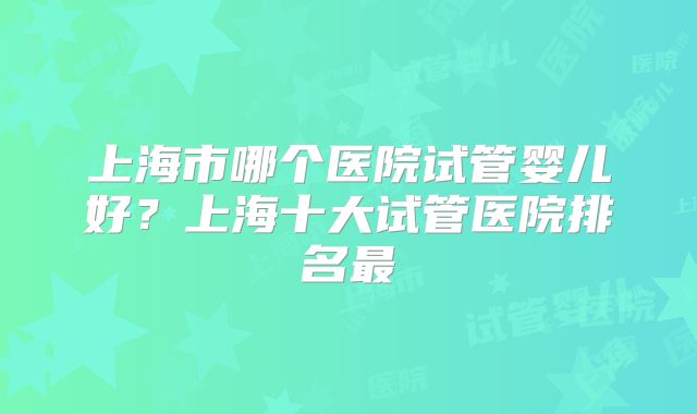 上海市哪个医院试管婴儿好？上海十大试管医院排名最