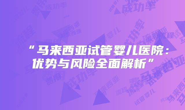 “马来西亚试管婴儿医院：优势与风险全面解析”