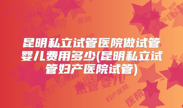昆明私立试管医院做试管婴儿费用多少(昆明私立试管妇产医院试管)
