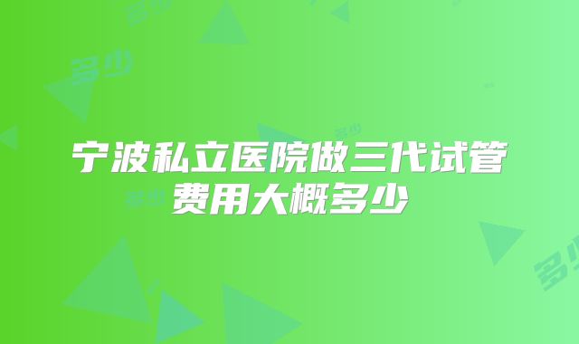 宁波私立医院做三代试管费用大概多少