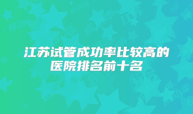 江苏试管成功率比较高的医院排名前十名