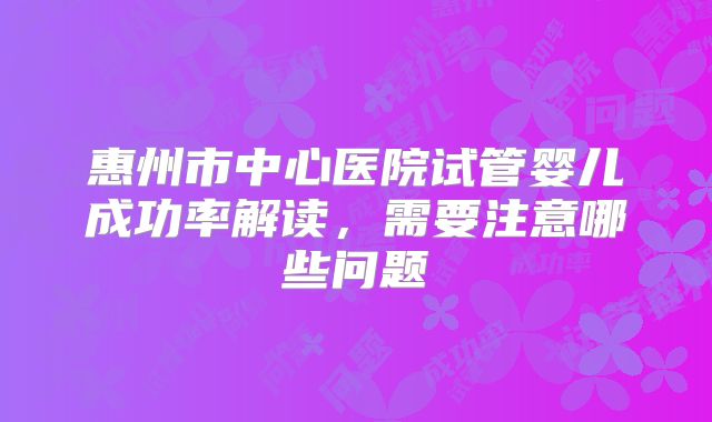 惠州市中心医院试管婴儿成功率解读，需要注意哪些问题