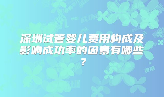 深圳试管婴儿费用构成及影响成功率的因素有哪些？