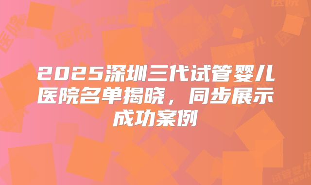 2025深圳三代试管婴儿医院名单揭晓，同步展示成功案例