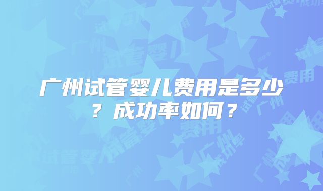 广州试管婴儿费用是多少？成功率如何？