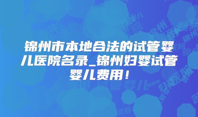 锦州市本地合法的试管婴儿医院名录_锦州妇婴试管婴儿费用！