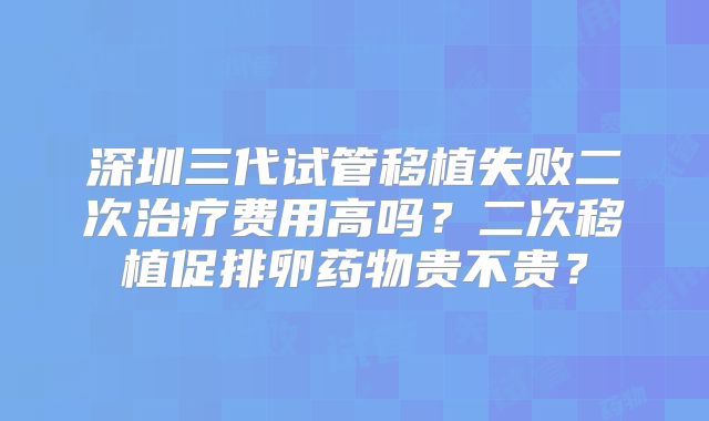 深圳三代试管移植失败二次治疗费用高吗？二次移植促排卵药物贵不贵？