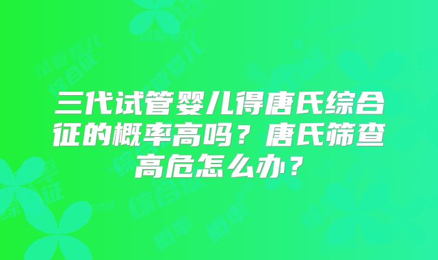三代试管婴儿得唐氏综合征的概率高吗？唐氏筛查高危怎么办？