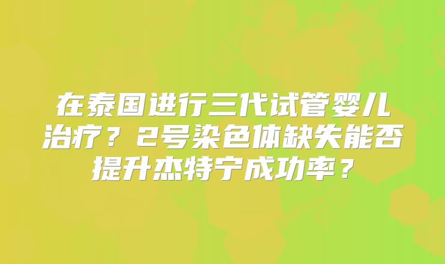 在泰国进行三代试管婴儿治疗?2号染色体缺失能否提升杰特宁成功率?