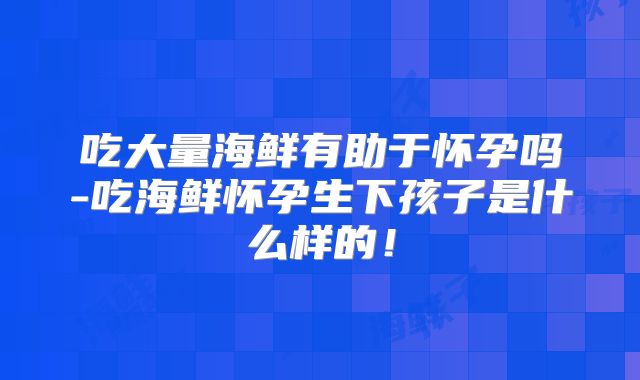 吃大量海鲜有助于怀孕吗-吃海鲜怀孕生下孩子是什么样的!